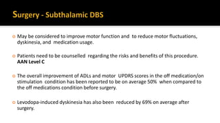  May be considered to improve motor function and to reduce motor fluctuations,
dyskinesia, and medication usage.
 Patients need to be counselled regarding the risks and benefits of this procedure.
AAN Level C
 The overall improvement of ADLs and motor UPDRS scores in the off medication/on
stimulation condition has been reported to be on average 50% when compared to
the off medications condition before surgery.
 Levodopa-induced dyskinesia has also been reduced by 69% on average after
surgery.
 