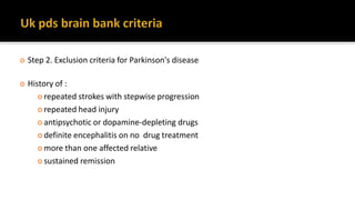  Step 2. Exclusion criteria for Parkinson's disease
 History of :
 repeated strokes with stepwise progression
 repeated head injury
 antipsychotic or dopamine-depleting drugs
 definite encephalitis on no drug treatment
 more than one affected relative
 sustained remission
 