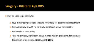  may be used in people who:
 have motor complications that are refractory to best medical treatment
 Are biologically fit with no clinically significant active comorbidity
 Are levodopa responsive
 Have no clinically significant active mental health problems, for example
depression or dementia. NICE Level D 2006
 