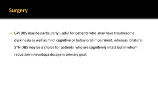  GPi DBS may be particularly useful for patients who may have troublesome
dyskinesia as well as mild cognitive or behavioral impairment, whereas bilateral
STN DBS may be a choice for patients who are cognitively intact but in whom
reduction in levodopa dosage is primary goal.
 