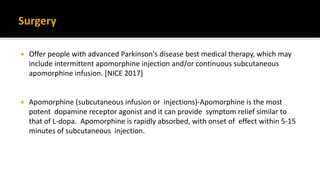  Offer people with advanced Parkinson's disease best medical therapy, which may
include intermittent apomorphine injection and/or continuous subcutaneous
apomorphine infusion. [NICE 2017]
 Apomorphine (subcutaneous infusion or injections)-Apomorphine is the most
potent dopamine receptor agonist and it can provide symptom relief similar to
that of L-dopa. Apomorphine is rapidly absorbed, with onset of effect within 5-15
minutes of subcutaneous injection.
 