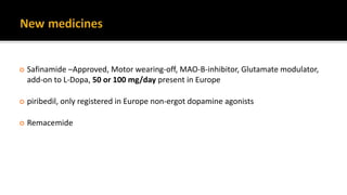  Safinamide –Approved, Motor wearing-off, MAO-B-inhibitor, Glutamate modulator,
add-on to L-Dopa, 50 or 100 mg/day present in Europe
 piribedil, only registered in Europe non-ergot dopamine agonists
 Remacemide
 