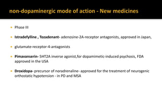 Phase III
 Istradefylline , Tozadenant- adenosine-2A-receptor antagonists, approved in Japan,
 glutamate-receptor-4-antagonists
 Pimavanserin- 5HT2A inverse agonist,for dopamimetic-induced psychosis, FDA
approved in the USA
 Droxidopa- precursor of noradrenaline- approved for the treatment of neurogenic
orthostatic hypotension - in PD and MSA
 