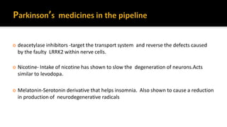  deacetylase inhibitors -target the transport system and reverse the defects caused
by the faulty LRRK2 within nerve cells.
 Nicotine- Intake of nicotine has shown to slow the degeneration of neurons.Acts
similar to levodopa.
 Melatonin-Serotonin derivative that helps insomnia. Also shown to cause a reduction
in production of neurodegenerative radicals
 