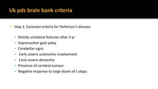  Step 2. Exclusion criteria for Parkinson's disease
 Strictly unilateral features after 3 yr
 Supranuclear gaze palsy
 Cerebellar signs
 Early severe autonomic involvement
 Early severe dementia
 Presence of cerebral tumour
 Negative response to large doses of L-dopa
 