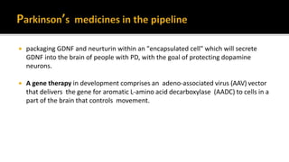  packaging GDNF and neurturin within an "encapsulated cell" which will secrete
GDNF into the brain of people with PD, with the goal of protecting dopamine
neurons.
 A gene therapy in development comprises an adeno-associated virus (AAV) vector
that delivers the gene for aromatic L-amino acid decarboxylase (AADC) to cells in a
part of the brain that controls movement.
 