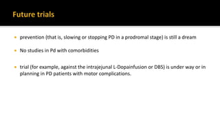  prevention (that is, slowing or stopping PD in a prodromal stage) is still a dream
 No studies in Pd with comorbidities
 trial (for example, against the intrajejunal L-Dopainfusion or DBS) is under way or in
planning in PD patients with motor complications.
 
