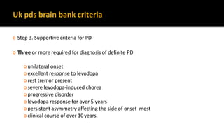  Step 3. Supportive criteria for PD
 Three or more required for diagnosis of definite PD:
 unilateral onset
 excellent response to levodopa
 rest tremor present
 severe levodopa-induced chorea
 progressive disorder
 levodopa response for over 5 years
 persistent asymmetry affecting the side of onset most
 clinical course of over 10years.
 