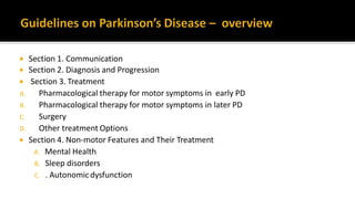  Section 1. Communication
 Section 2. Diagnosis and Progression
 Section 3. Treatment
A. Pharmacological therapy for motor symptoms in early PD
B. Pharmacological therapy for motor symptoms in later PD
C. Surgery
D. Other treatment Options
 Section 4. Non-motor Features and Their Treatment
A. Mental Health
B. Sleep disorders
C. . Autonomicdysfunction
 