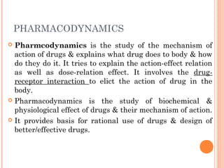 PHARMACODYNAMICS
 Pharmcodynamics is the study of the mechanism of
action of drugs & explains what drug does to body & how
do they do it. It tries to explain the action-effect relation
as well as dose-relation effect. It involves the drug-
receptor interaction to elict the action of drug in the
body.
 Pharmacodynamics is the study of biochemical &
physiological effect of drugs & their mechanism of action.
 It provides basis for rational use of drugs & design of
better/effective drugs.
 