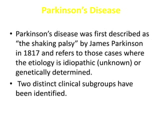 Parkinson’s Disease
• Parkinson’s disease was first described as
“the shaking palsy” by James Parkinson
in 1817 and refers to those cases where
the etiology is idiopathic (unknown) or
genetically determined.
• Two distinct clinical subgroups have
been identified.
 