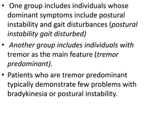• One group includes individuals whose
dominant symptoms include postural
instability and gait disturbances (postural
instability gait disturbed)
• Another group includes individuals with
tremor as the main feature (tremor
predominant).
• Patients who are tremor predominant
typically demonstrate few problems with
bradykinesia or postural instability.
 