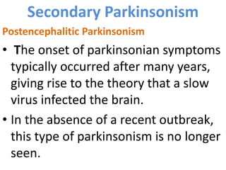 Secondary Parkinsonism
Postencephalitic Parkinsonism
• The onset of parkinsonian symptoms
typically occurred after many years,
giving rise to the theory that a slow
virus infected the brain.
• In the absence of a recent outbreak,
this type of parkinsonism is no longer
seen.
 
