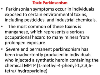 Toxic Parkinsonism
• Parkinsonian symptoms occur in individuals
exposed to certain environmental toxins,
including pesticides and industrial chemicals.
• The most common of these toxins is
manganese, which represents a serious
occupational hazard to many miners from
prolonged exposure.
• Severe and permanent parkinsonism has
been inadvertently produced in individuals
who injected a synthetic heroin containing the
chemical MPTP (1-methyl-4-phenyl-1,2,3,6-
tetra/ hydropyridine)
 