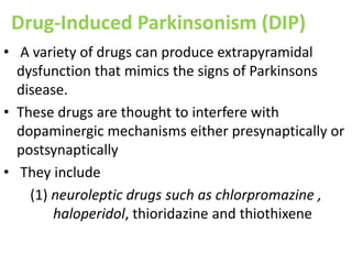 Drug-Induced Parkinsonism (DIP)
• A variety of drugs can produce extrapyramidal
dysfunction that mimics the signs of Parkinsons
disease.
• These drugs are thought to interfere with
dopaminergic mechanisms either presynaptically or
postsynaptically
• They include
(1) neuroleptic drugs such as chlorpromazine ,
haloperidol, thioridazine and thiothixene
 