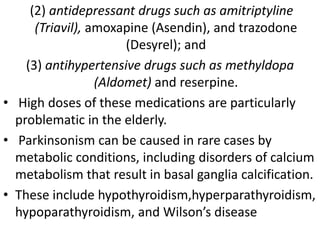 (2) antidepressant drugs such as amitriptyline
(Triavil), amoxapine (Asendin), and trazodone
(Desyrel); and
(3) antihypertensive drugs such as methyldopa
(Aldomet) and reserpine.
• High doses of these medications are particularly
problematic in the elderly.
• Parkinsonism can be caused in rare cases by
metabolic conditions, including disorders of calcium
metabolism that result in basal ganglia calcification.
• These include hypothyroidism,hyperparathyroidism,
hypoparathyroidism, and Wilson’s disease
 