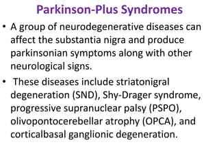 Parkinson-Plus Syndromes
• A group of neurodegenerative diseases can
affect the substantia nigra and produce
parkinsonian symptoms along with other
neurological signs.
• These diseases include striatonigral
degeneration (SND), Shy-Drager syndrome,
progressive supranuclear palsy (PSPO),
olivopontocerebellar atrophy (OPCA), and
corticalbasal ganglionic degeneration.
 