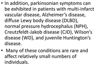• In addition, parkinsonian symptoms can
be exhibited in patients with multi-infarct
vascular disease, Alzheimer’s disease,
diffuse Lewy body disease (DLBD),
normal pressure hydrocephalus (NPH),
Creutzfeldt-Jakob disease (CJD), Wilson’s
disease (WD), and juvenile Huntington’s
disease.
• Many of these conditions are rare and
affect relatively small numbers of
individuals.
 