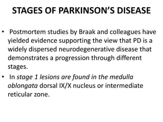 STAGES OF PARKINSON’S DISEASE
• Postmortem studies by Braak and colleagues have
yielded evidence supporting the view that PD is a
widely dispersed neurodegenerative disease that
demonstrates a progression through different
stages.
• In stage 1 lesions are found in the medulla
oblongata dorsal IX/X nucleus or intermediate
reticular zone.
 