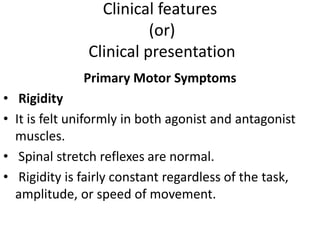 Clinical features
(or)
Clinical presentation
Primary Motor Symptoms
• Rigidity
• It is felt uniformly in both agonist and antagonist
muscles.
• Spinal stretch reflexes are normal.
• Rigidity is fairly constant regardless of the task,
amplitude, or speed of movement.
 