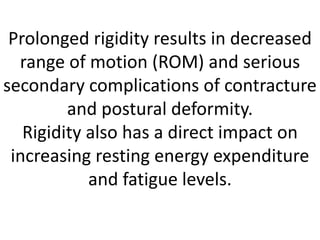 Prolonged rigidity results in decreased
range of motion (ROM) and serious
secondary complications of contracture
and postural deformity.
Rigidity also has a direct impact on
increasing resting energy expenditure
and fatigue levels.
 