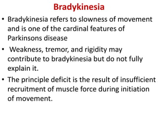 Bradykinesia
• Bradykinesia refers to slowness of movement
and is one of the cardinal features of
Parkinsons disease
• Weakness, tremor, and rigidity may
contribute to bradykinesia but do not fully
explain it.
• The principle deficit is the result of insufficient
recruitment of muscle force during initiation
of movement.
 