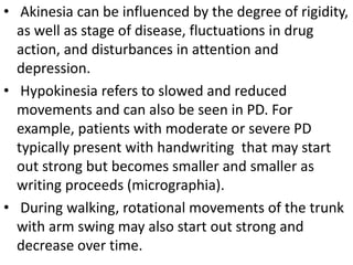 • Akinesia can be influenced by the degree of rigidity,
as well as stage of disease, fluctuations in drug
action, and disturbances in attention and
depression.
• Hypokinesia refers to slowed and reduced
movements and can also be seen in PD. For
example, patients with moderate or severe PD
typically present with handwriting that may start
out strong but becomes smaller and smaller as
writing proceeds (micrographia).
• During walking, rotational movements of the trunk
with arm swing may also start out strong and
decrease over time.
 