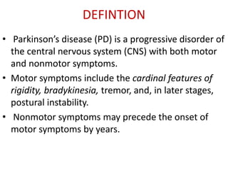 DEFINTION
• Parkinson’s disease (PD) is a progressive disorder of
the central nervous system (CNS) with both motor
and nonmotor symptoms.
• Motor symptoms include the cardinal features of
rigidity, bradykinesia, tremor, and, in later stages,
postural instability.
• Nonmotor symptoms may precede the onset of
motor symptoms by years.
 