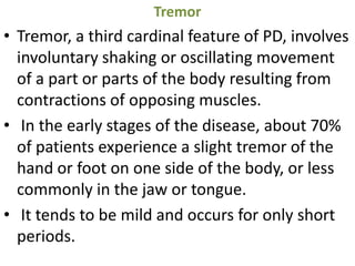 Tremor
• Tremor, a third cardinal feature of PD, involves
involuntary shaking or oscillating movement
of a part or parts of the body resulting from
contractions of opposing muscles.
• In the early stages of the disease, about 70%
of patients experience a slight tremor of the
hand or foot on one side of the body, or less
commonly in the jaw or tongue.
• It tends to be mild and occurs for only short
periods.
 