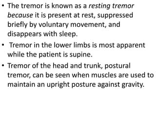 • The tremor is known as a resting tremor
because it is present at rest, suppressed
briefly by voluntary movement, and
disappears with sleep.
• Tremor in the lower limbs is most apparent
while the patient is supine.
• Tremor of the head and trunk, postural
tremor, can be seen when muscles are used to
maintain an upright posture against gravity.
 