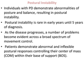 Postural Instability
• Individuals with PD demonstrate abnormalities of
posture and balance, resulting in postural
instability.
• Postural instability is rare in early years until 5 years
of diagnosis.
• As the disease progresses, a number of problems
become evident across a broad spectrum of
movement control.
• Patients demonstrate abnormal and inflexible
postural responses controlling their center of mass
(COM) within their base of support (BOS).
 