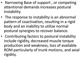 • Narrowing Base of support , or competing
attentional demands increases postural
instability.
• The response to instability is an abnormal
pattern of coactivation, resulting in a rigid
body and an inability to utilize normal
postural synergies to recover balance.
• Contributing factors to postural instability
include rigidity, decreased muscle torque
production and weakness, loss of available
ROM particularly of trunk motions, and axial
rigidity.
 