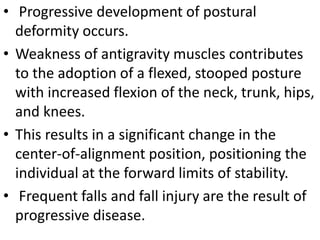 • Progressive development of postural
deformity occurs.
• Weakness of antigravity muscles contributes
to the adoption of a flexed, stooped posture
with increased flexion of the neck, trunk, hips,
and knees.
• This results in a significant change in the
center-of-alignment position, positioning the
individual at the forward limits of stability.
• Frequent falls and fall injury are the result of
progressive disease.
 
