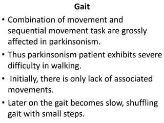 Gait
• Combination of movement and
sequential movement task are grossly
affected in parkinsonism.
• Thus parkinsonism patient exhibits severe
difficulty in walking.
• Initially, there is only lack of associated
movements.
• Later on the gait becomes slow, shuffling
gait with small steps.
 