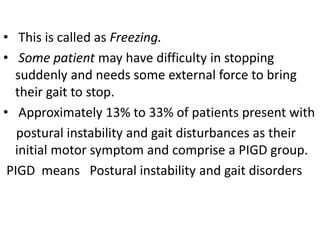 • This is called as Freezing.
• Some patient may have difficulty in stopping
suddenly and needs some external force to bring
their gait to stop.
• Approximately 13% to 33% of patients present with
postural instability and gait disturbances as their
initial motor symptom and comprise a PIGD group.
PIGD means Postural instability and gait disorders
 