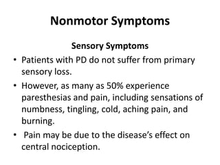 Nonmotor Symptoms
Sensory Symptoms
• Patients with PD do not suffer from primary
sensory loss.
• However, as many as 50% experience
paresthesias and pain, including sensations of
numbness, tingling, cold, aching pain, and
burning.
• Pain may be due to the disease’s effect on
central nociception.
 