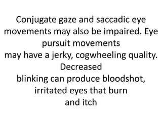 Conjugate gaze and saccadic eye
movements may also be impaired. Eye
pursuit movements
may have a jerky, cogwheeling quality.
Decreased
blinking can produce bloodshot,
irritated eyes that burn
and itch
 