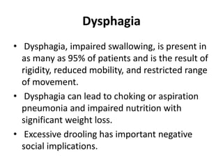 Dysphagia
• Dysphagia, impaired swallowing, is present in
as many as 95% of patients and is the result of
rigidity, reduced mobility, and restricted range
of movement.
• Dysphagia can lead to choking or aspiration
pneumonia and impaired nutrition with
significant weight loss.
• Excessive drooling has important negative
social implications.
 