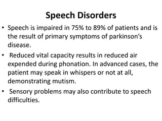 Speech Disorders
• Speech is impaired in 75% to 89% of patients and is
the result of primary symptoms of parkinson’s
disease.
• Reduced vital capacity results in reduced air
expended during phonation. In advanced cases, the
patient may speak in whispers or not at all,
demonstrating mutism.
• Sensory problems may also contribute to speech
difficulties.
 