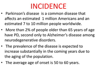 INCIDENCE
• Parkinson’s disease is a common disease that
affects an estimated 1 million Americans and an
estimated 7 to 10 million people worldwide.
• More than 2% of people older than 65 years of age
have PD, second only to Alzheimer’s disease among
neurodegenerative disorders.
• The prevalence of the disease is expected to
increase substantially in the coming years due to
the aging of the population.
• The average age of onset is 50 to 60 years.
 