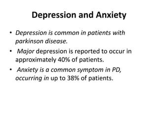 Depression and Anxiety
• Depression is common in patients with
parkinson disease.
• Major depression is reported to occur in
approximately 40% of patients.
• Anxiety is a common symptom in PD,
occurring in up to 38% of patients.
 