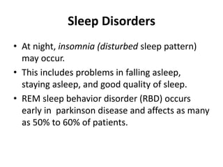 Sleep Disorders
• At night, insomnia (disturbed sleep pattern)
may occur.
• This includes problems in falling asleep,
staying asleep, and good quality of sleep.
• REM sleep behavior disorder (RBD) occurs
early in parkinson disease and affects as many
as 50% to 60% of patients.
 