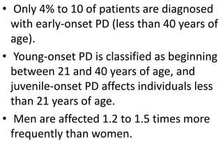 • Only 4% to 10 of patients are diagnosed
with early-onset PD (less than 40 years of
age).
• Young-onset PD is classified as beginning
between 21 and 40 years of age, and
juvenile-onset PD affects individuals less
than 21 years of age.
• Men are affected 1.2 to 1.5 times more
frequently than women.
 