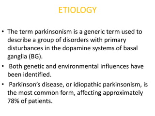 ETIOLOGY
• The term parkinsonism is a generic term used to
describe a group of disorders with primary
disturbances in the dopamine systems of basal
ganglia (BG).
• Both genetic and environmental influences have
been identified.
• Parkinson’s disease, or idiopathic parkinsonism, is
the most common form, affecting approximately
78% of patients.
 