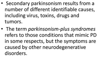 • Secondary parkinsonism results from a
number of different identifiable causes,
including virus, toxins, drugs and
tumors.
• The term parkinsonism-plus syndromes
refers to those conditions that mimic PD
in some respects, but the symptoms are
caused by other neurodegenerative
disorders.
 