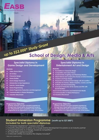 Specialist Diploma in
Game Design and Development
Modules
1) Video Game History
2) Art of Story
3) Character Design
4) Game Studies
5) Game Design Practicum
6) Introduction to User Experience
7) Tools for Game Design
8) Game Programming
9) Game Programme Production and Management
10) Communication in Global Workplace
11) Industrial Attachment
Programme Objective
• Students will learn and gain industrial experiences
through team-based game development projects
• You will graduate upon completion of the specialist
programme as an apprentice or an entry-level position
Specialist Diploma in
Entertainment Art and Design
Modules
1) Foundations in Character Design
2) Composition and Colour Theory
3) Fundamentals of Lighting and Photoshop Mastery
4) Observational and Constructive Human & Animal Drawing
5) Creature and Props Design
6) Perspective and Environment Design with 3D workflow
7) Animation for Games, Motion Graphics, Comics and Film
8) Portfolio and Personal Branding
9) Concept & Production Art for Games and Film with
2D/3D Workflow
10) UI & UX for Interactive and Entertainment Media
11) Communication in Global Workspace
12) Industrial Attachment
Programme Objective
• Students will learn and gain industrial experiences
through team-based game development projects
• You will graduate upon completion of the specialist
programme as an apprentice or an entry-level position
• 2 “Immersion Experience” overseas work trips*
• 2 months attachment to either our in-house Game Development Incubator or an industry partner
• A guaranteed entry to A’Design Award & Competition*
• An ASUS ROG Laptop included*
• A WACOM CINTIQ 16 Creative Pen Display included*
Student Immersion Programme
included for both specialist diplomas
* TERMS AND CONDITIONS APPLY.
(worth up to S$7,000*)
up to S$3,000* Study Grant
School of Design, Media & Arts
 