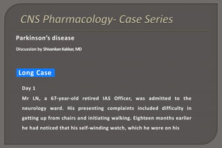 Parkinson’s disease
Discussion by ShivankanKakkar, MD
Long Case
Day 1
Mr LN, a 67-year-old retired IAS Officer, was admitted to the
neurology ward. His presenting complaints included difficulty in
getting up from chairs and initiating walking. Eighteen months earlier
he had noticed that his self-winding watch, which he wore on his
 