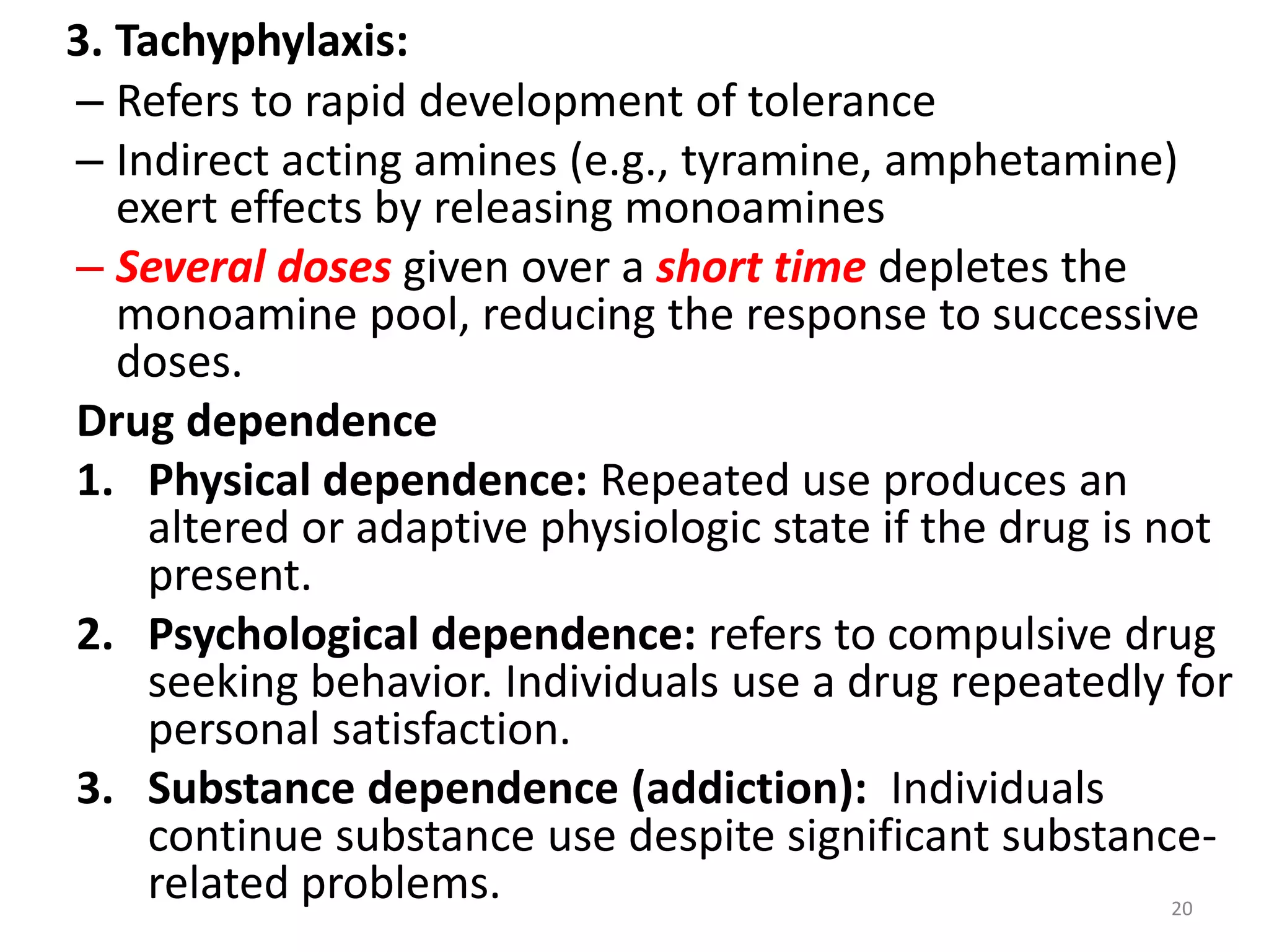 3. Tachyphylaxis:
– Refers to rapid development of tolerance
– Indirect acting amines (e.g., tyramine, amphetamine)
exert effects by releasing monoamines
– Several doses given over a short time depletes the
monoamine pool, reducing the response to successive
doses.
Drug dependence
1. Physical dependence: Repeated use produces an
altered or adaptive physiologic state if the drug is not
present.
2. Psychological dependence: refers to compulsive drug
seeking behavior. Individuals use a drug repeatedly for
personal satisfaction.
3. Substance dependence (addiction): Individuals
continue substance use despite significant substance-
related problems. 20
 
