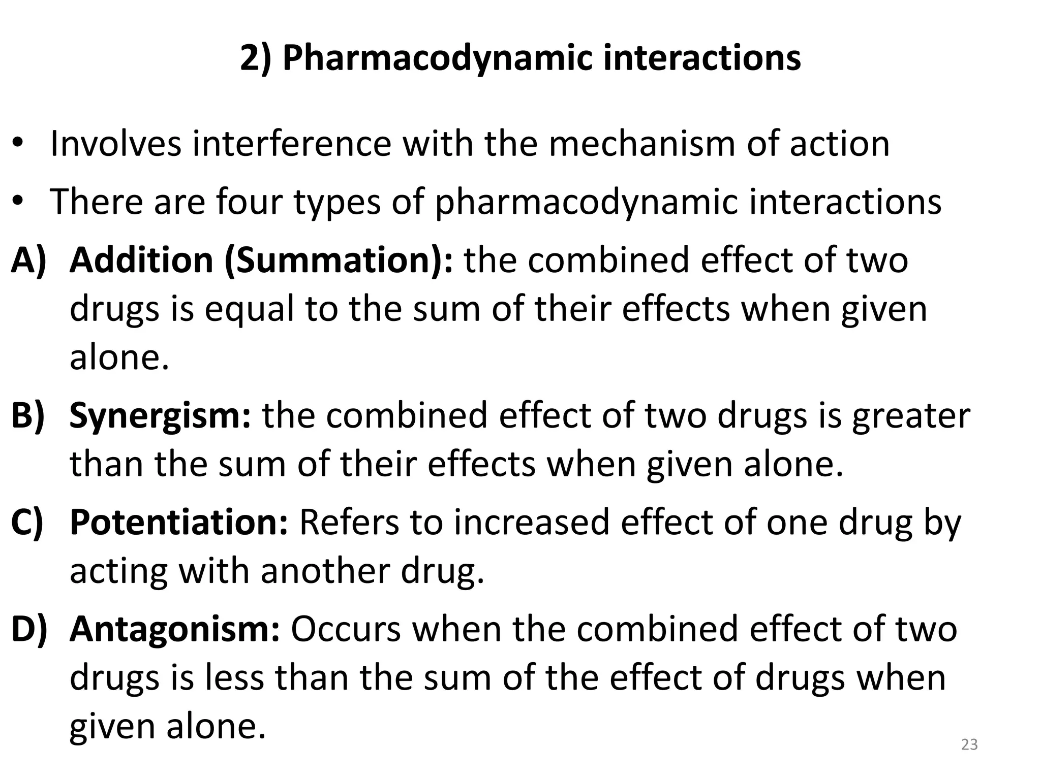 2) Pharmacodynamic interactions
• Involves interference with the mechanism of action
• There are four types of pharmacodynamic interactions
A) Addition (Summation): the combined effect of two
drugs is equal to the sum of their effects when given
alone.
B) Synergism: the combined effect of two drugs is greater
than the sum of their effects when given alone.
C) Potentiation: Refers to increased effect of one drug by
acting with another drug.
D) Antagonism: Occurs when the combined effect of two
drugs is less than the sum of the effect of drugs when
given alone. 23
 