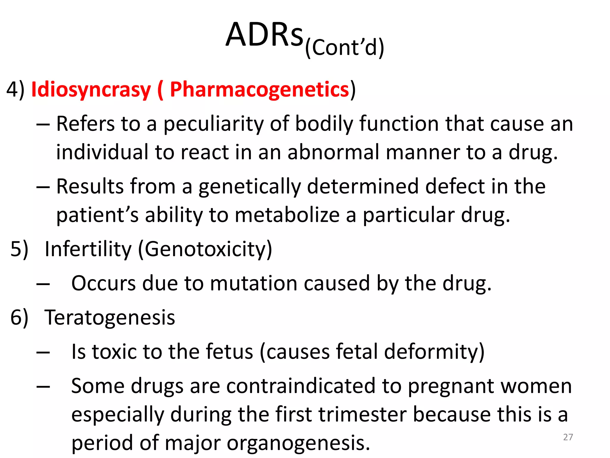 ADRs(Cont’d)
4) Idiosyncrasy ( Pharmacogenetics)
– Refers to a peculiarity of bodily function that cause an
individual to react in an abnormal manner to a drug.
– Results from a genetically determined defect in the
patient’s ability to metabolize a particular drug.
5) Infertility (Genotoxicity)
– Occurs due to mutation caused by the drug.
6) Teratogenesis
– Is toxic to the fetus (causes fetal deformity)
– Some drugs are contraindicated to pregnant women
especially during the first trimester because this is a
period of major organogenesis. 27
 